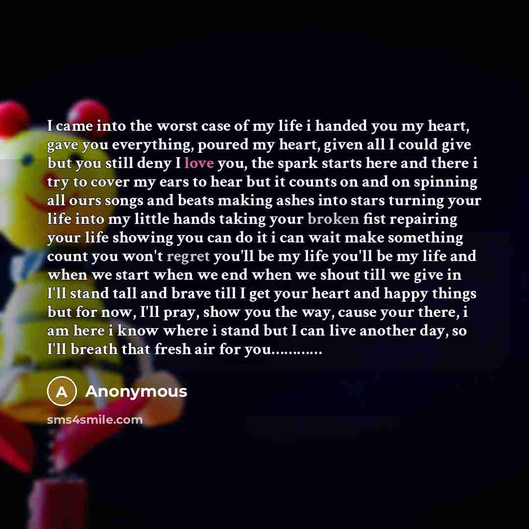 “I came into the worst case of my life i handed you my heart, gave you everything, poured my heart, given all I could give but you still deny I love you, the spark starts here and there i try to cover my ears to hear but it counts on and on spinning all ours songs and beats making ashes into stars…” quote by Anonymous