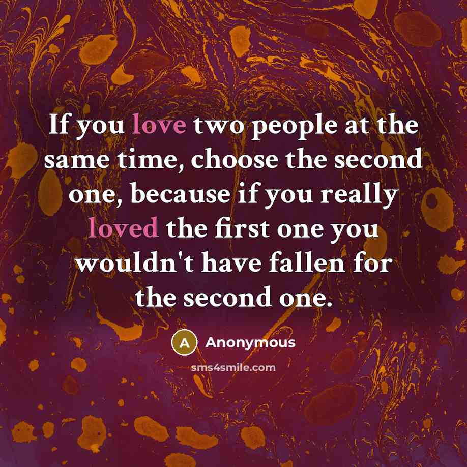 “If you love two people at the same time, choose the second one, because if you really loved the first one you wouldn't have fallen for the second one.” quote by Anonymous