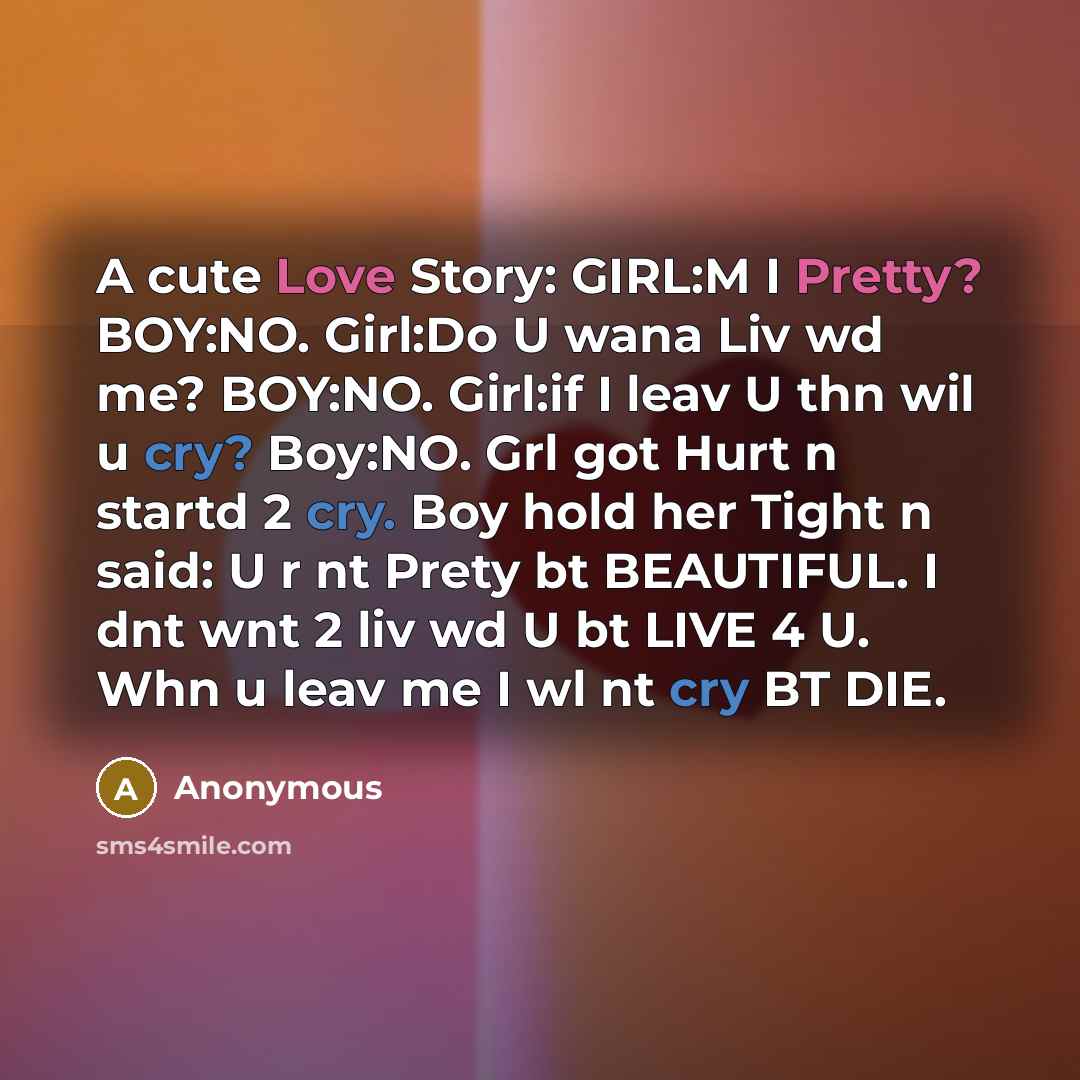 “A cute Love Story: GIRL:M I Pretty? BOY:NO. Girl:Do U wana Liv wd me? BOY:NO. Girl:if I leav U thn wil u cry? Boy:NO. Grl got Hurt n startd 2 cry. Boy hold her Tight n said: U r nt Prety bt BEAUTIFUL. I dnt wnt 2 liv wd U bt LIVE 4 U. Whn u leav me I wl nt cry BT DIE.” quote by Anonymous