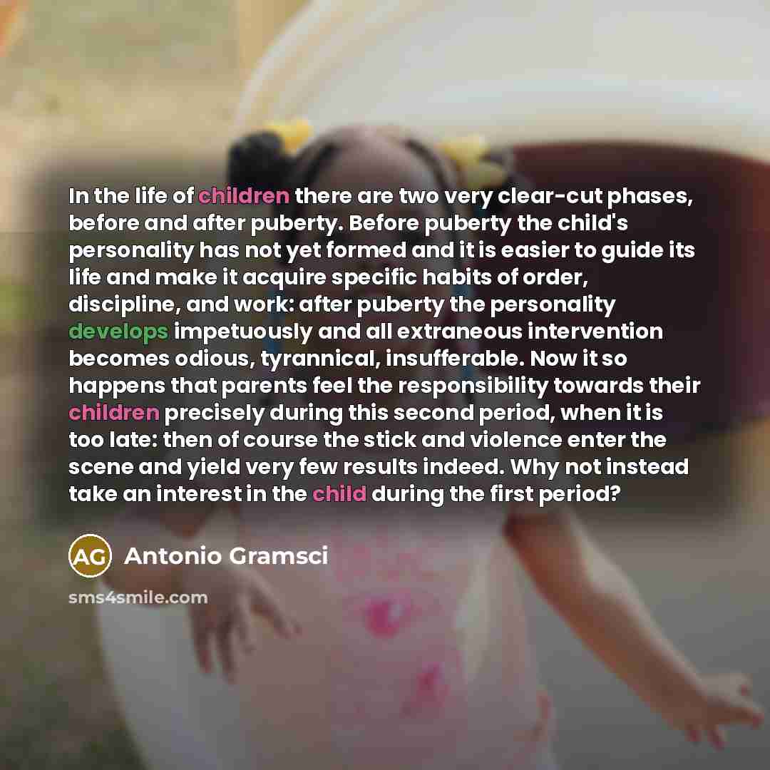 “In the life of children there are two very clear-cut phases, before and after puberty. Before puberty the child's personality has not yet formed and it is easier to guide its life and make it acquire specific habits of order, discipline, and work: after puberty the personality develops impetuously…” quote by Antonio Gramsci
