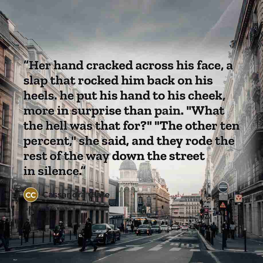 “Her hand cracked across his face, a slap that rocked him back on his heels. he put his hand to his cheek, more in surprise than pain. "What the hell was that for?" "The other ten percent," she said, and they rode the rest of the way down the street in silence.” quote by Cassandra Clare