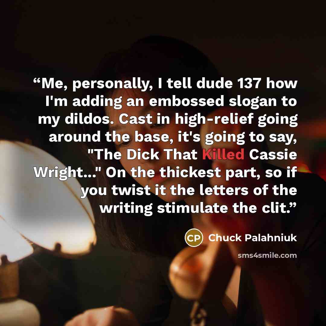 “Me, personally, I tell dude 137 how I'm adding an embossed slogan to my dildos. Cast in high-relief going around the base, it's going to say, "The Dick That Killed Cassie Wright..." On the thickest part, so if you twist it the letters of the writing stimulate the clit.” quote by Chuck Palahniuk