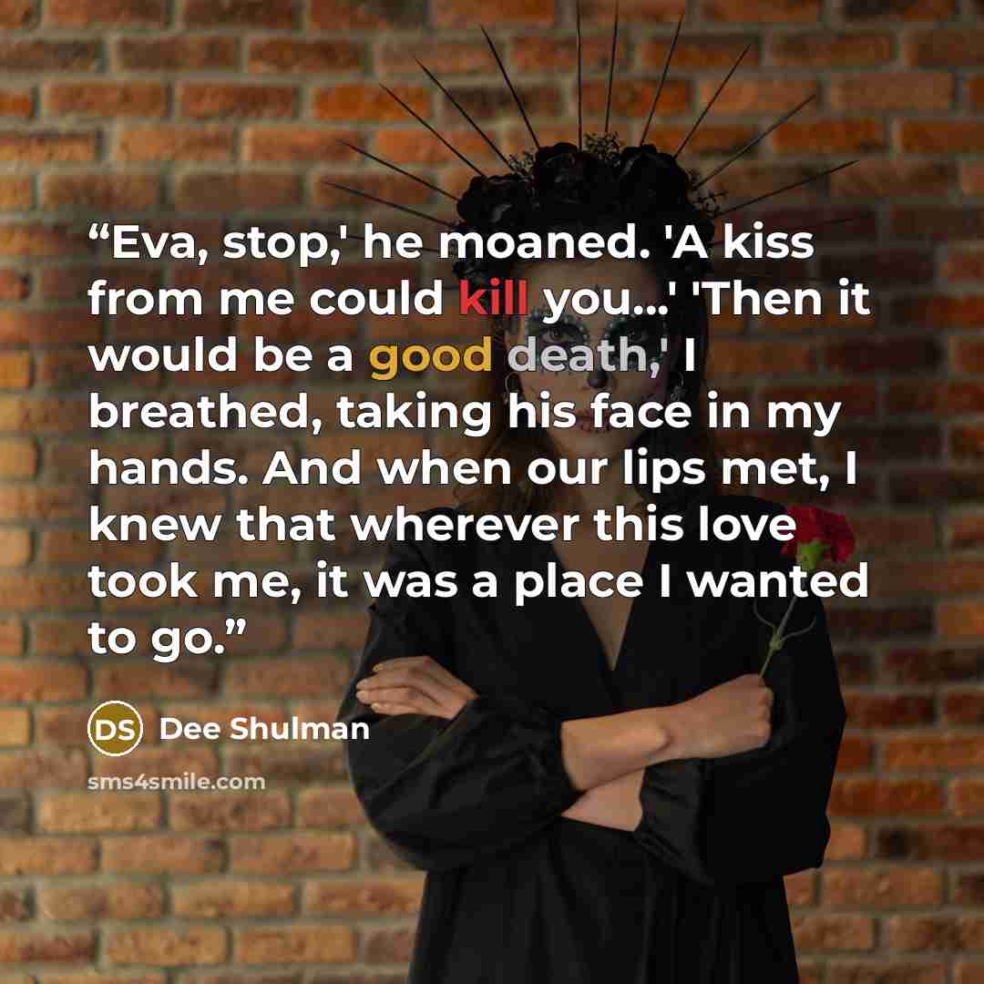“Eva, stop,' he moaned. 'A kiss from me could kill you...' 'Then it would be a good death,' I breathed, taking his face in my hands. And when our lips met, I knew that wherever this love took me, it was a place I wanted to go.” quote by Dee Shulman