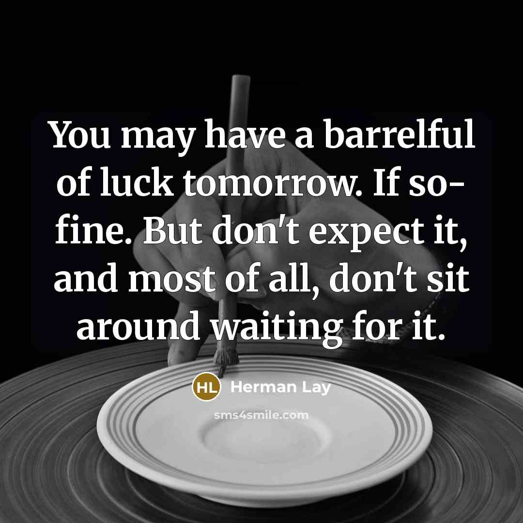 “You may have a barrelful of luck tomorrow. If so- fine. But don't expect it, and most of all, don't sit around waiting for it.” quote by Herman Lay