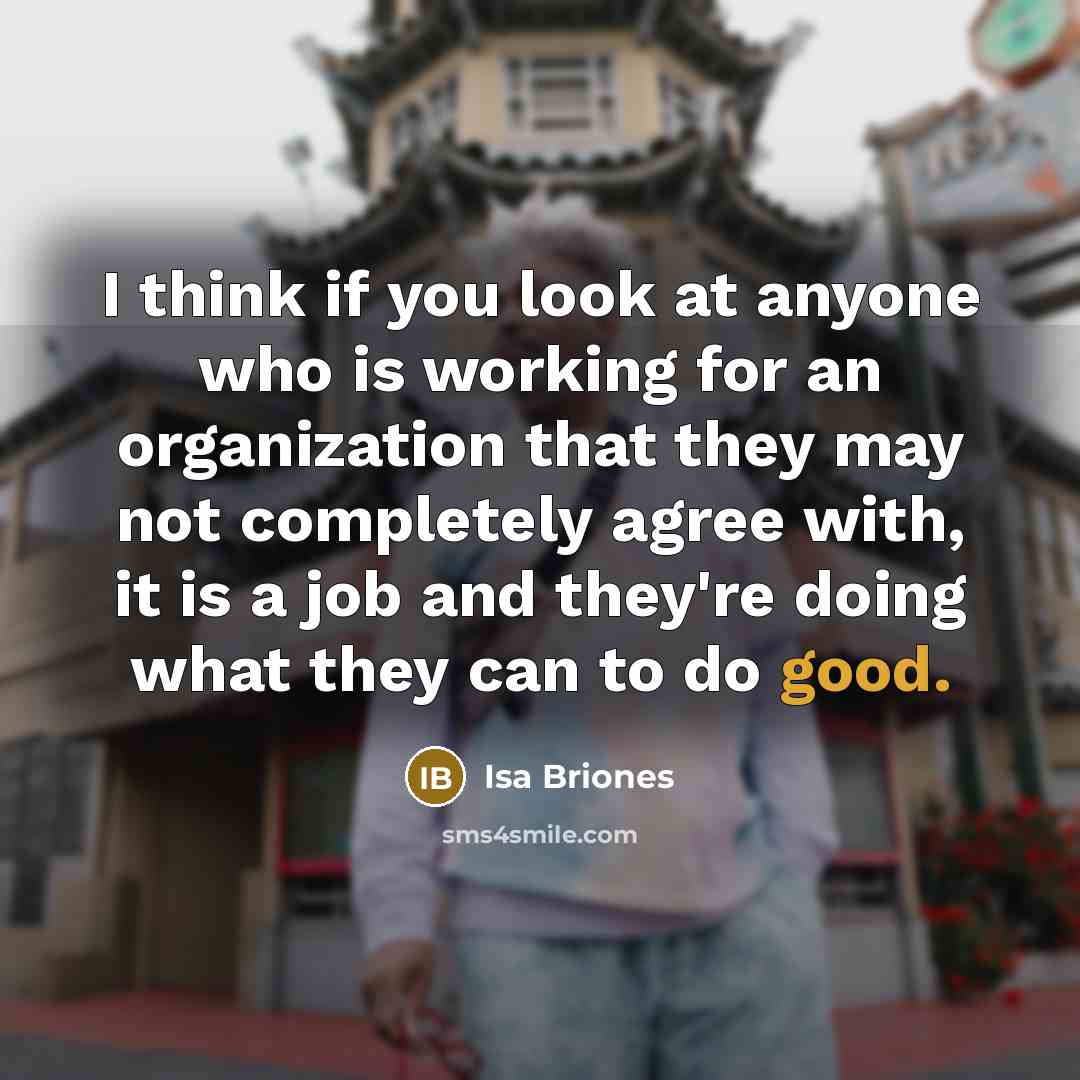 “I think if you look at anyone who is working for an organization that they may not completely agree with, it is a job and they're doing what they can to do good.” quote by Isa Briones