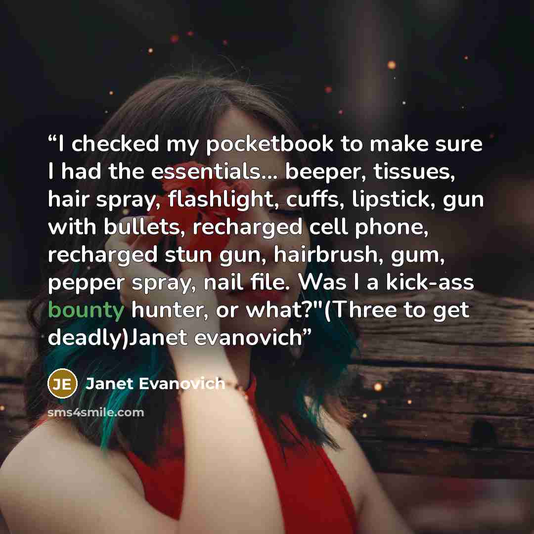“I checked my pocketbook to make sure I had the essentials... beeper, tissues, hair spray, flashlight, cuffs, lipstick, gun with bullets, recharged cell phone, recharged stun gun, hairbrush, gum, pepper spray, nail file. Was I a kick-ass bounty hunter, or what?"(Three to get deadly)Janet evanovich” quote by Janet Evanovich