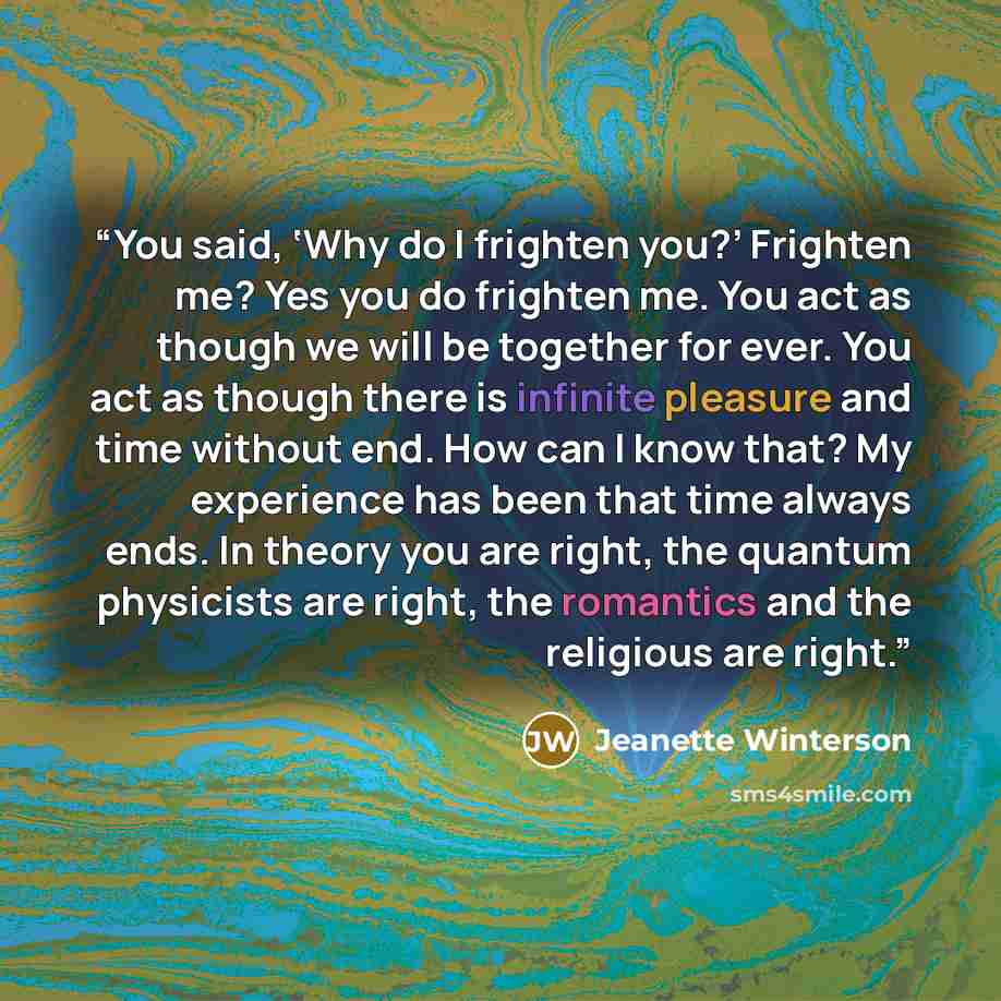 “You said, ‘Why do I frighten you?’ Frighten me? Yes you do frighten me. You act as though we will be together for ever. You act as though there is infinite pleasure and time without end. How can I know that? My experience has been that time always ends. In theory you are right, the quantum…” quote by Jeanette Winterson