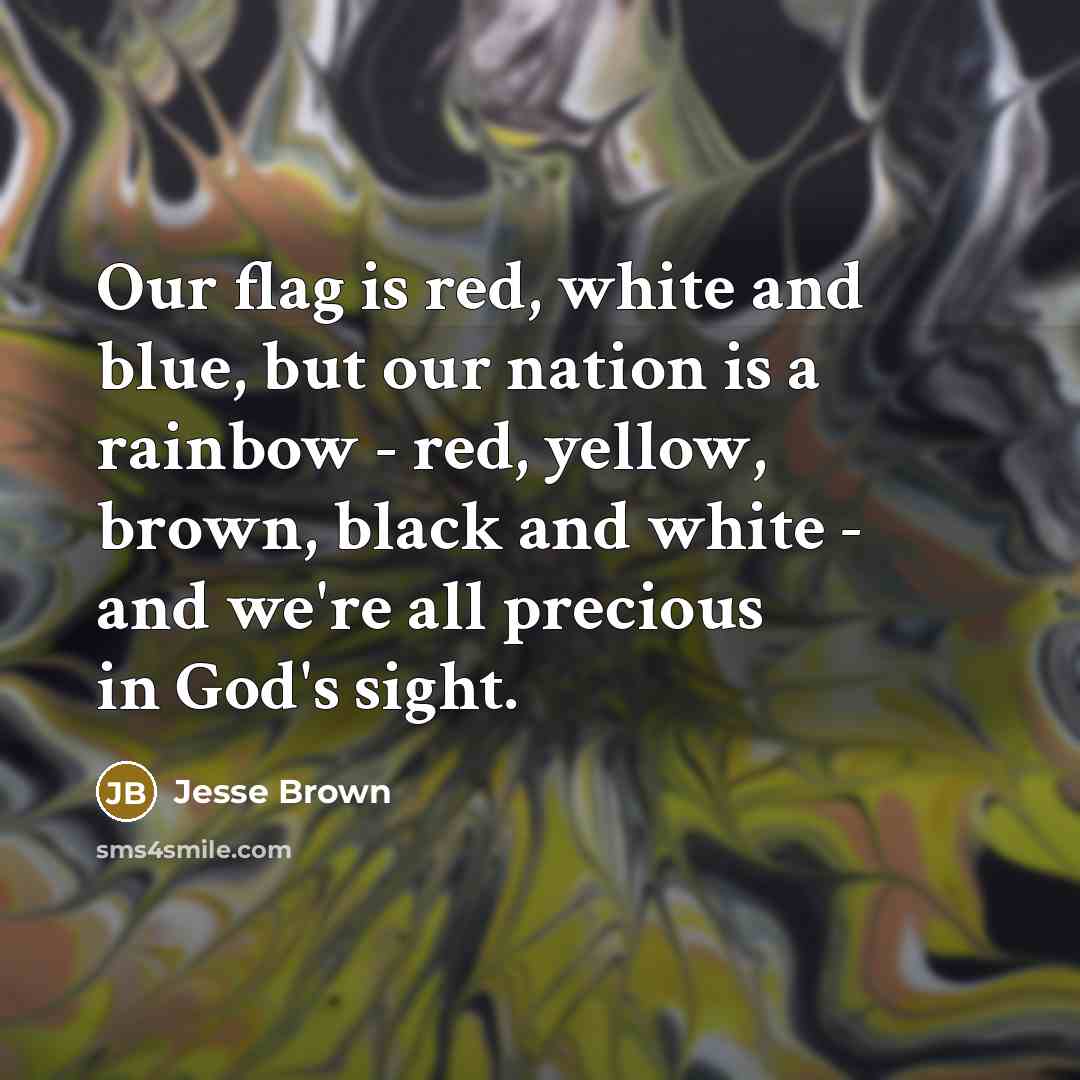 “Our flag is red, white and blue, but our nation is a rainbow - red, yellow, brown, black and white - and we're all precious in God's sight.” quote by Jesse Brown