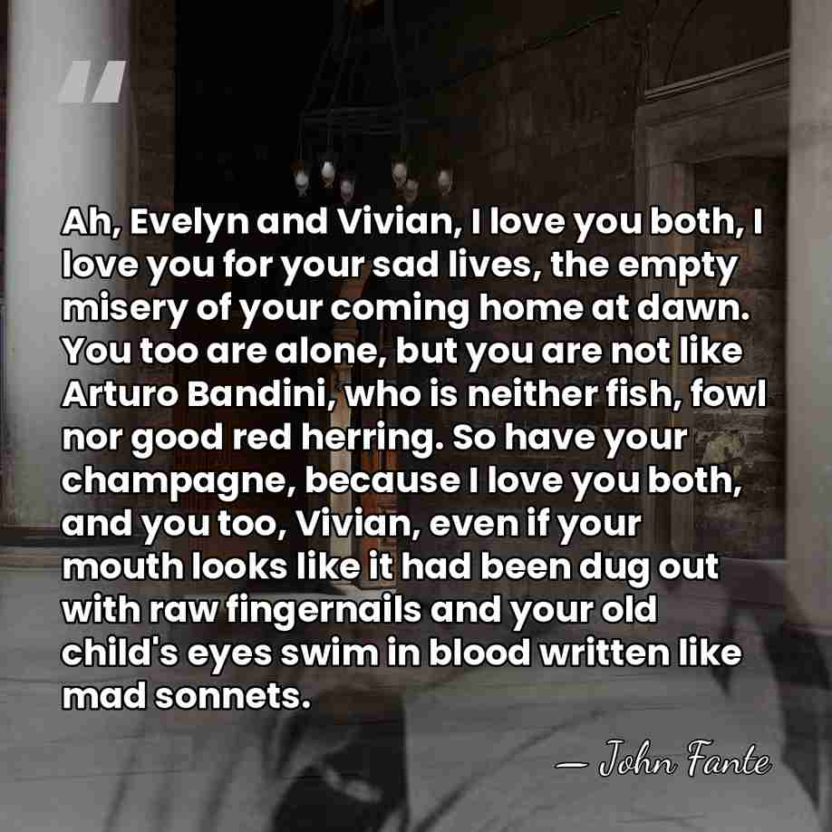Ah, Evelyn and Vivian, I love you both, I love you for&hellip; - John Fante