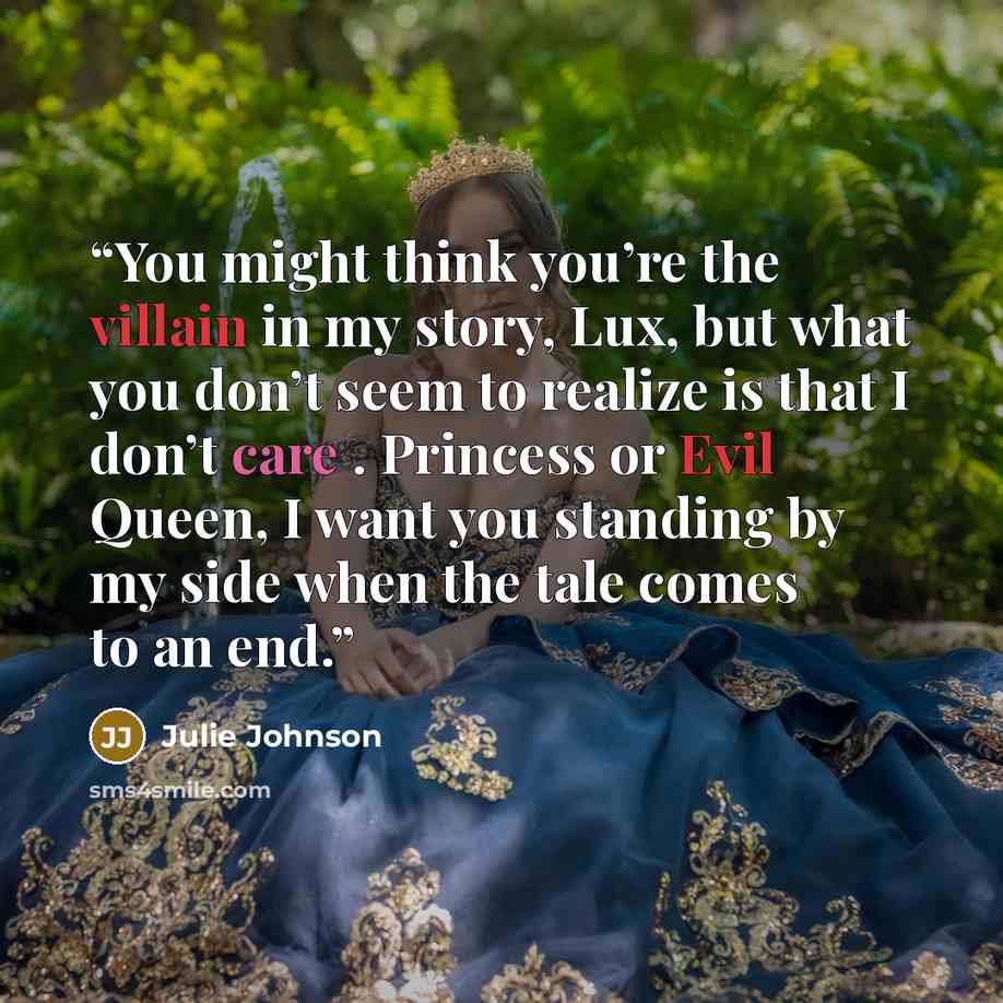 “You might think you’re the villain in my story, Lux, but what you don’t seem to realize is that I don’t care . Princess or Evil Queen, I want you standing by my side when the tale comes to an end.” quote by Julie Johnson