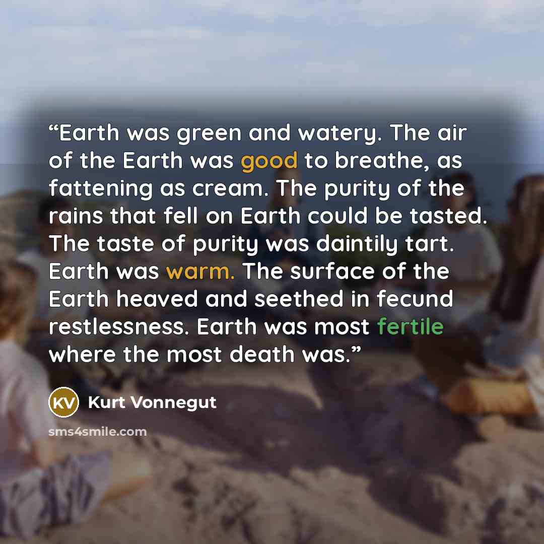 “Earth was green and watery. The air of the Earth was good to breathe, as fattening as cream. The purity of the rains that fell on Earth could be tasted. The taste of purity was daintily tart. Earth was warm. The surface of the Earth heaved and seethed in fecund restlessness. Earth was most fertile…” quote by Kurt Vonnegut