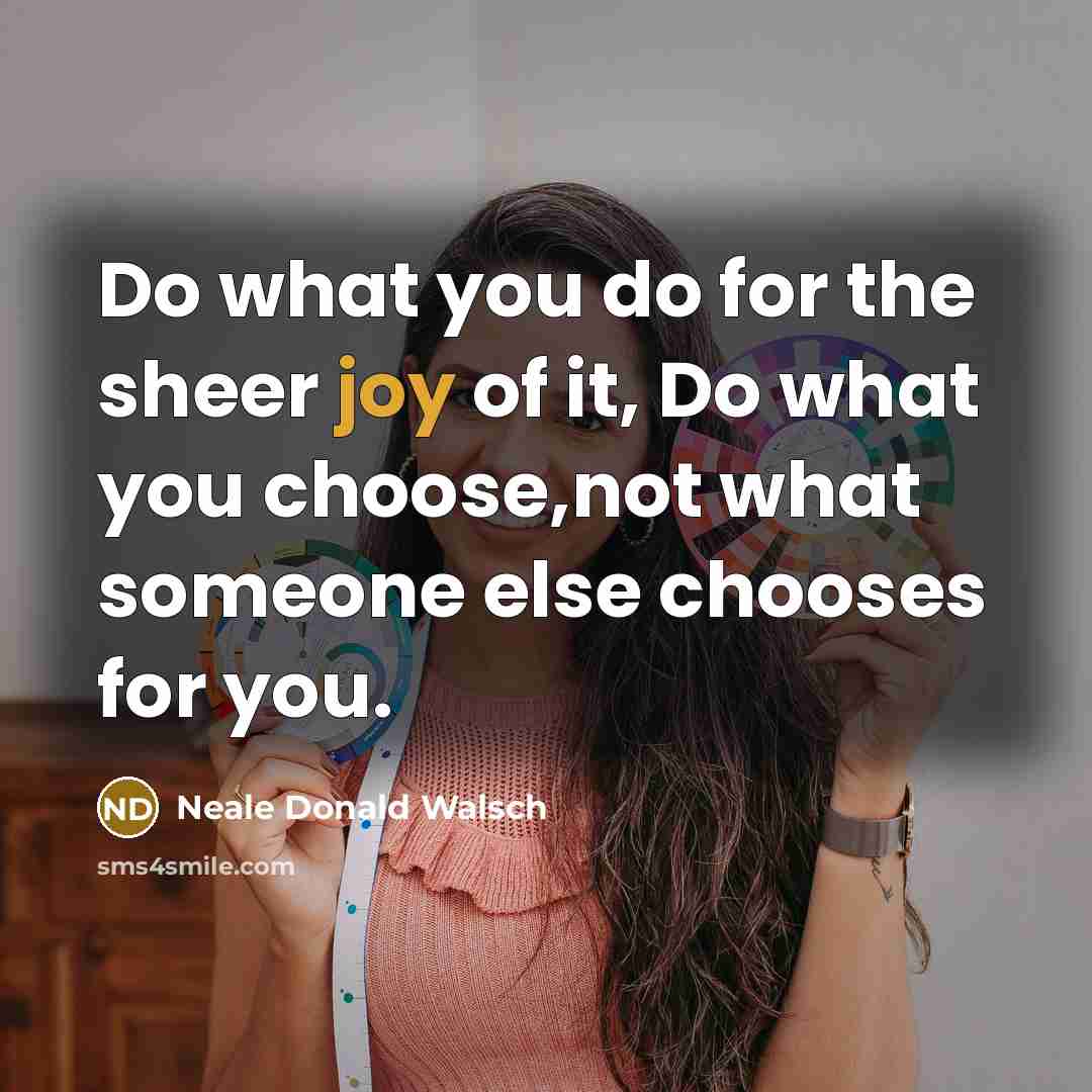 “Do what you do for the sheer joy of it, Do what you choose,not what someone else chooses for you.” quote by Neale Donald Walsch