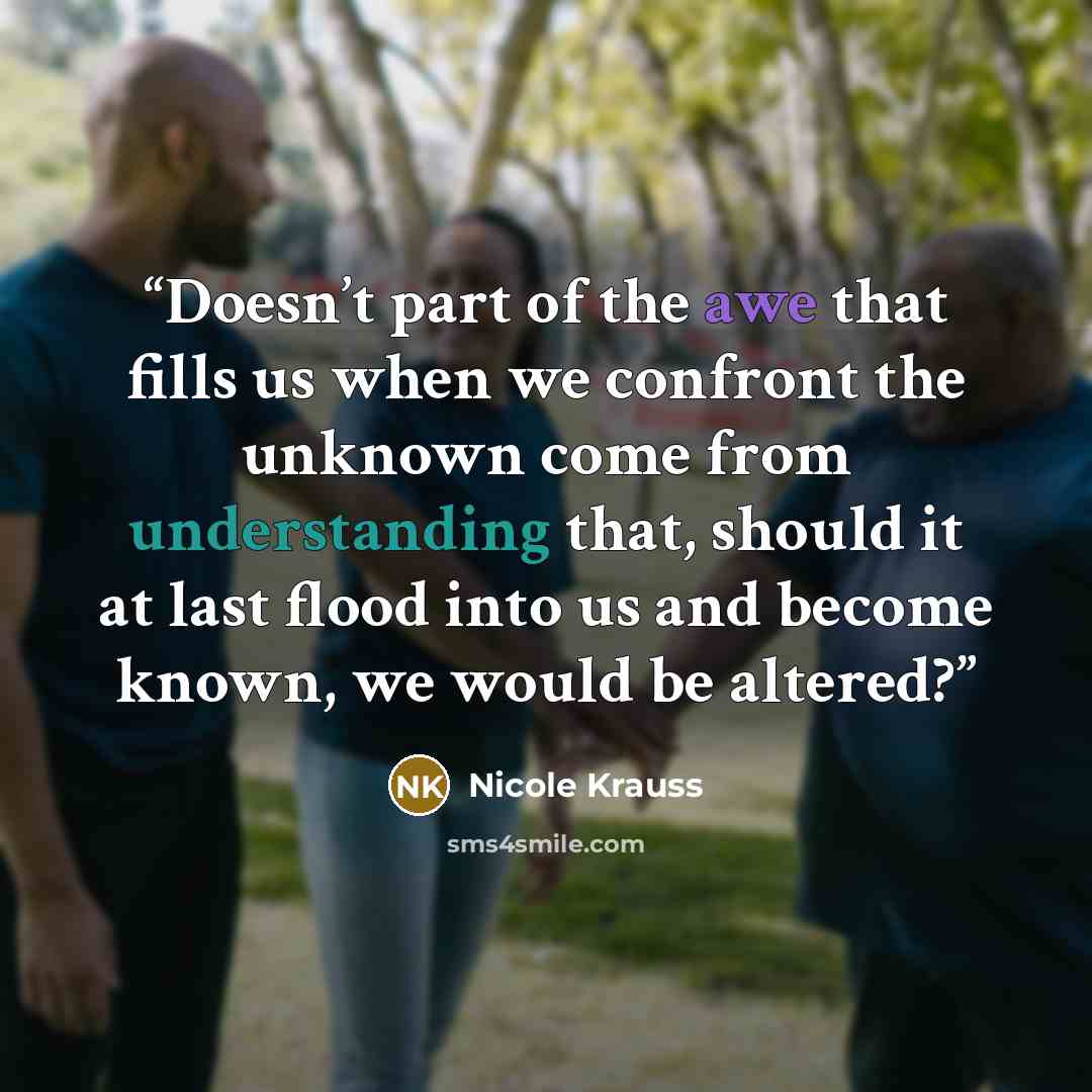 “Doesn’t part of the awe that fills us when we confront the unknown come from understanding that, should it at last flood into us and become known, we would be altered?” quote by Nicole Krauss