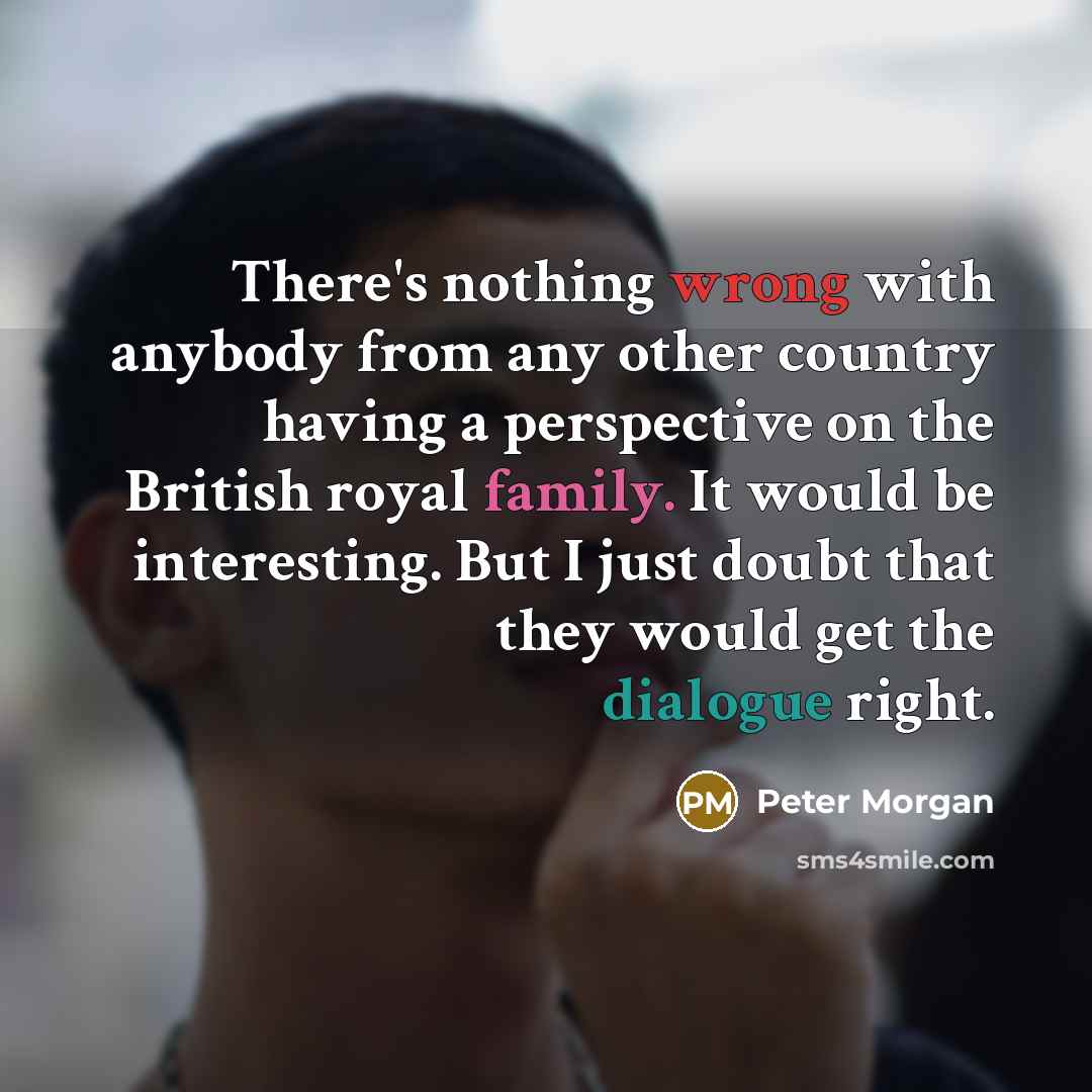“There's nothing wrong with anybody from any other country having a perspective on the British royal family. It would be interesting. But I just doubt that they would get the dialogue right.” quote by Peter Morgan