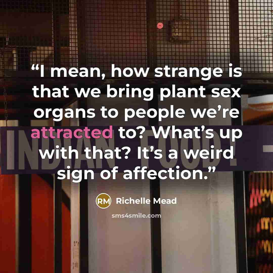 “I mean, how strange is that we bring plant sex organs to people we’re attracted to? What’s up with that? It’s a weird sign of affection.” quote by Richelle Mead