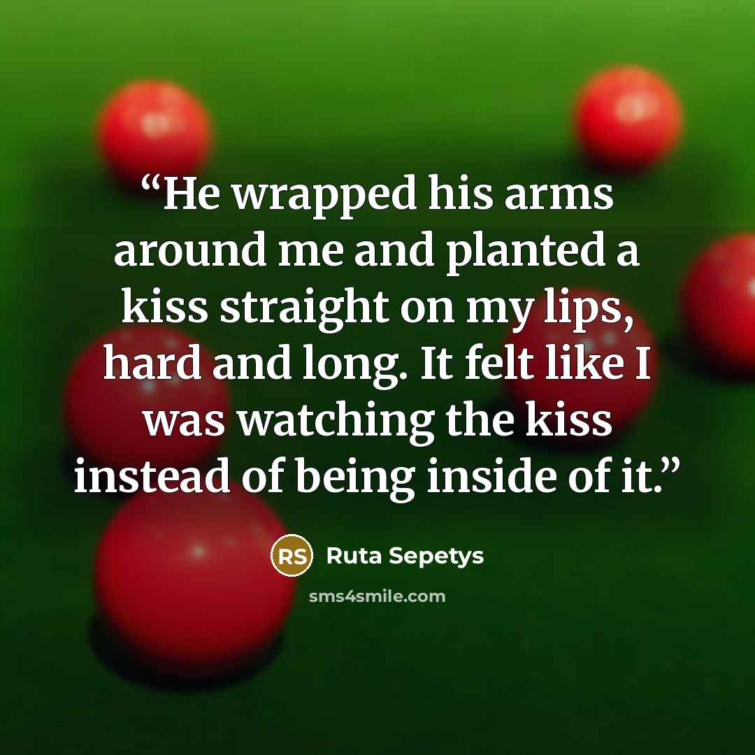 “He wrapped his arms around me and planted a kiss straight on my lips, hard and long. It felt like I was watching the kiss instead of being inside of it.” quote by Ruta Sepetys