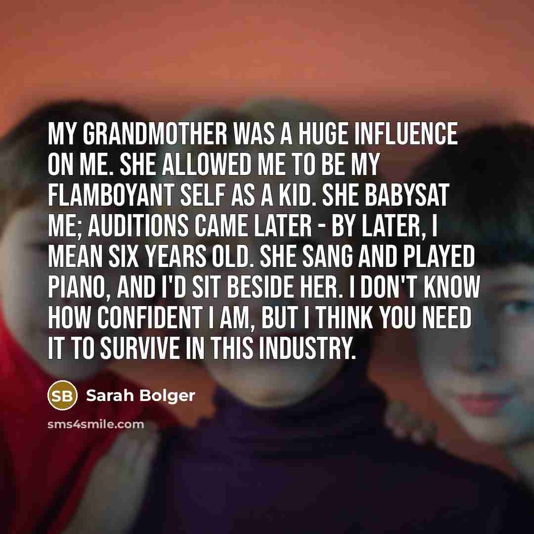 “My grandmother was a huge influence on me. She allowed me to be my flamboyant self as a kid. She babysat me; auditions came later - by later, I mean six years old. She sang and played piano, and I'd sit beside her. I don't know how confident I am, but I think you need it to survive in this industry.” quote by Sarah Bolger