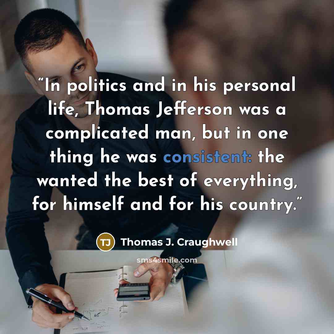 “In politics and in his personal life, Thomas Jefferson was a complicated man, but in one thing he was consistent: the wanted the best of everything, for himself and for his country.” quote by Thomas J. Craughwell