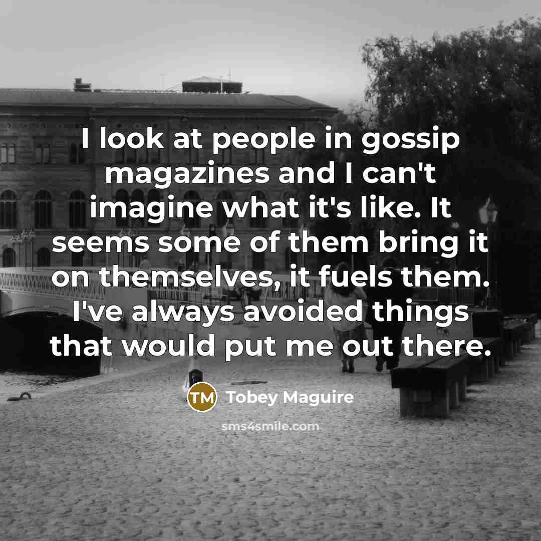 “I look at people in gossip magazines and I can't imagine what it's like. It seems some of them bring it on themselves, it fuels them. I've always avoided things that would put me out there.” quote by Tobey Maguire