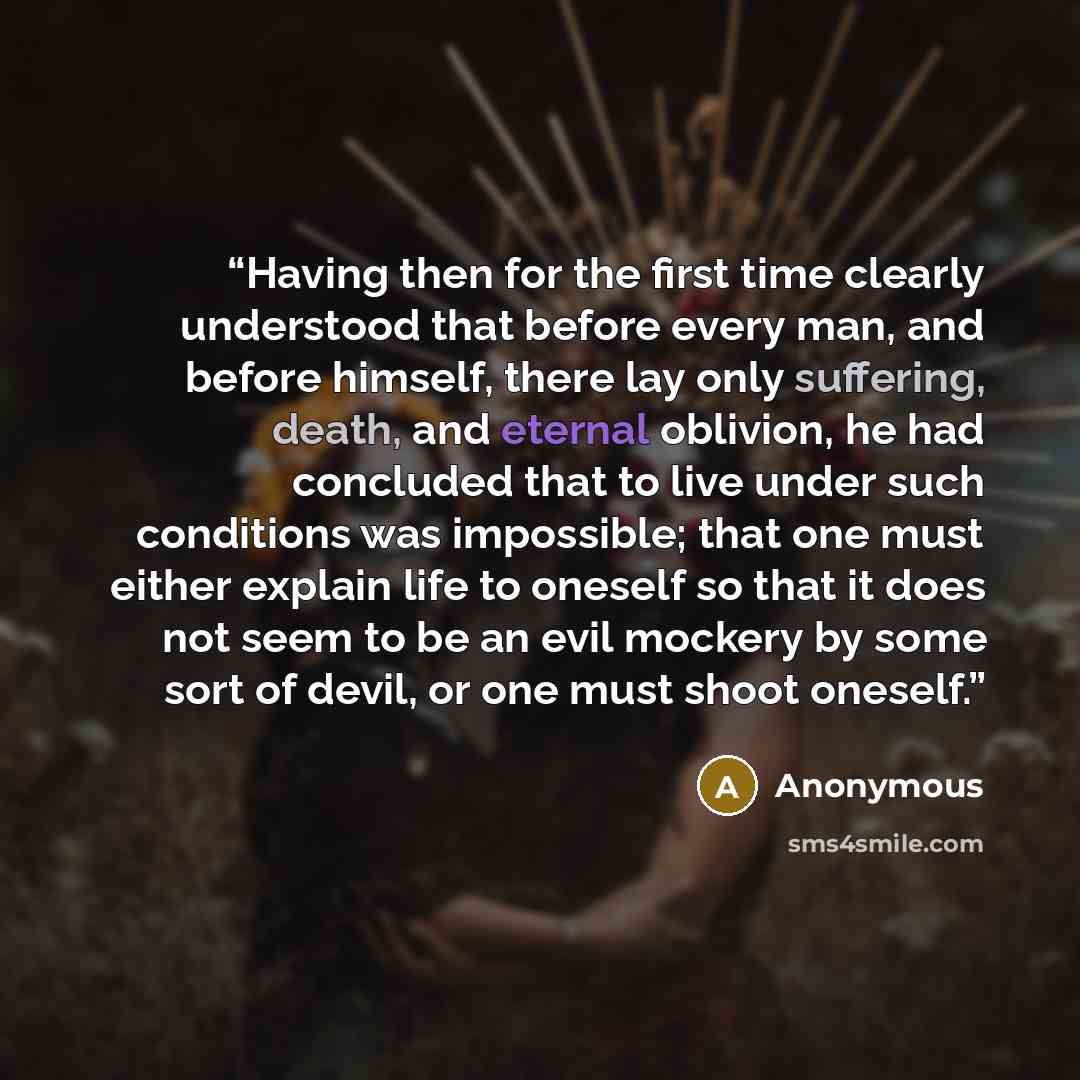 “Having then for the first time clearly understood that before every man, and before himself, there lay only suffering, death, and eternal oblivion, he had concluded that to live under such conditions was impossible; that one must either explain life to oneself so that it does not seem to be an…” quote by Anonymous