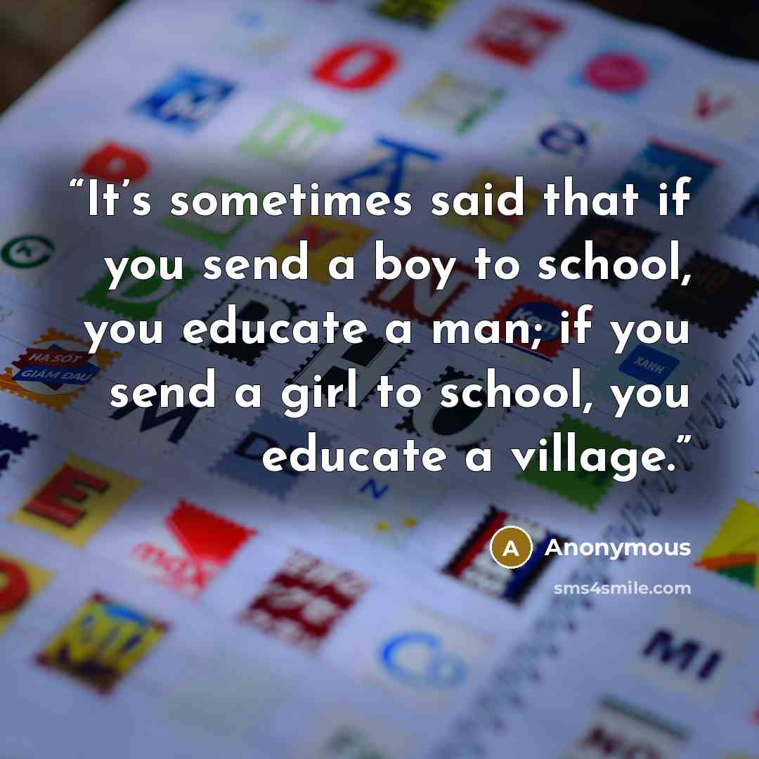 “It’s sometimes said that if you send a boy to school, you educate a man; if you send a girl to school, you educate a village.” quote by Anonymous