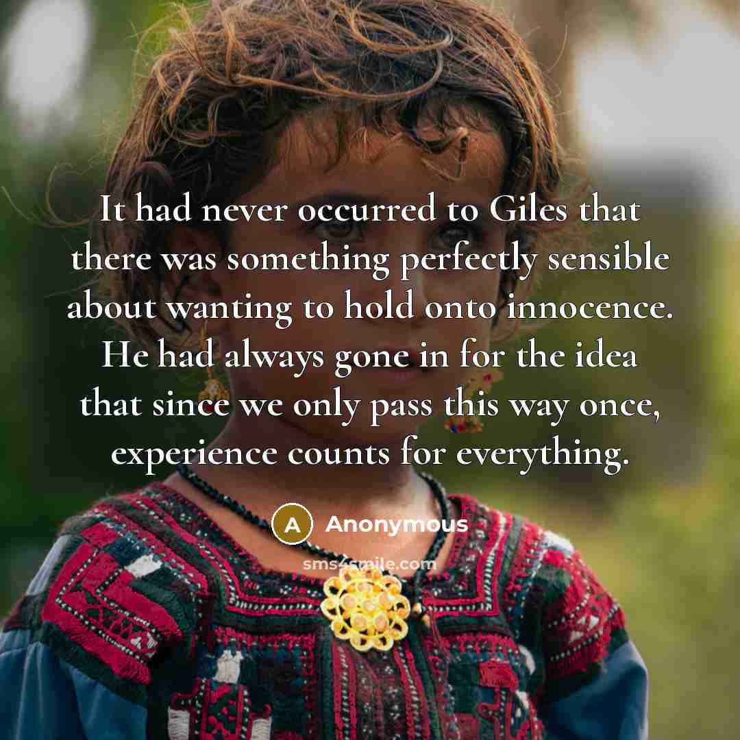 “It had never occurred to Giles that there was something perfectly sensible about wanting to hold onto innocence. He had always gone in for the idea that since we only pass this way once, experience counts for everything.” quote by Anonymous