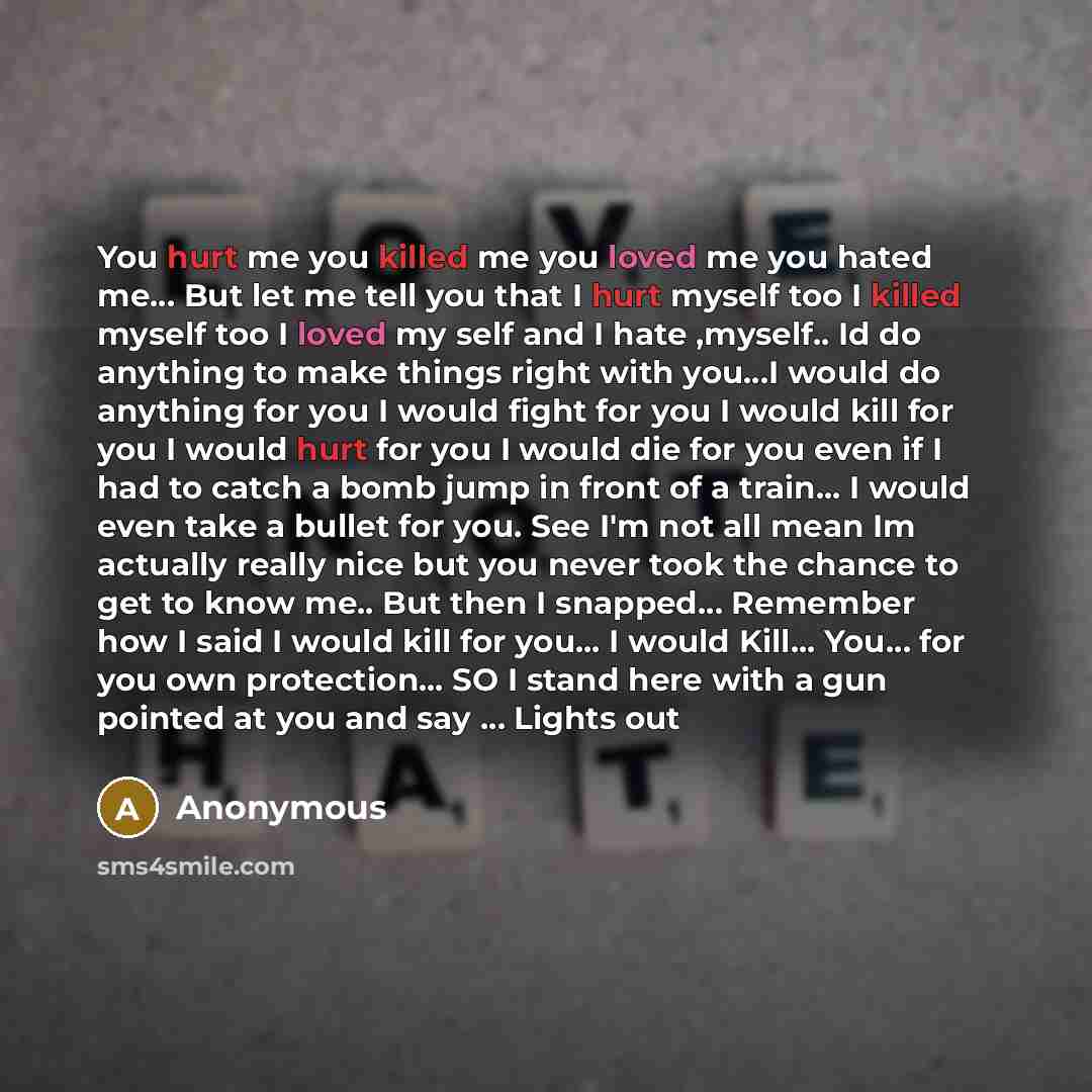 “You hurt me you killed me you loved me you hated me… But let me tell you that I hurt myself too I killed myself too I loved my self and I hate ,myself.. Id do anything to make things right with you…I would do anything for you I would fight for you I would kill for you I would hurt for you I would…” quote by Anonymous