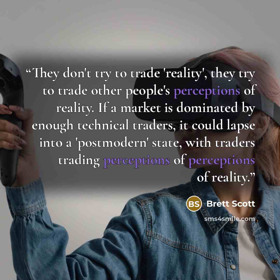 “They don't try to trade 'reality', they try to trade other people's perceptions of reality. If a market is dominated by enough technical traders, it could lapse into a 'postmodern' state, with traders trading perceptions of perceptions of reality.” quote by Brett Scott