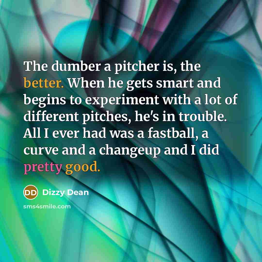 “The dumber a pitcher is, the better. When he gets smart and begins to experiment with a lot of different pitches, he's in trouble. All I ever had was a fastball, a curve and a changeup and I did pretty good.” quote by Dizzy Dean