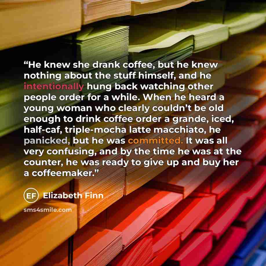 “He knew she drank coffee, but he knew nothing about the stuff himself, and he intentionally hung back watching other people order for a while. When he heard a young woman who clearly couldn’t be old enough to drink coffee order a grande, iced, half-caf, triple-mocha latte macchiato, he panicked…” quote by Elizabeth Finn