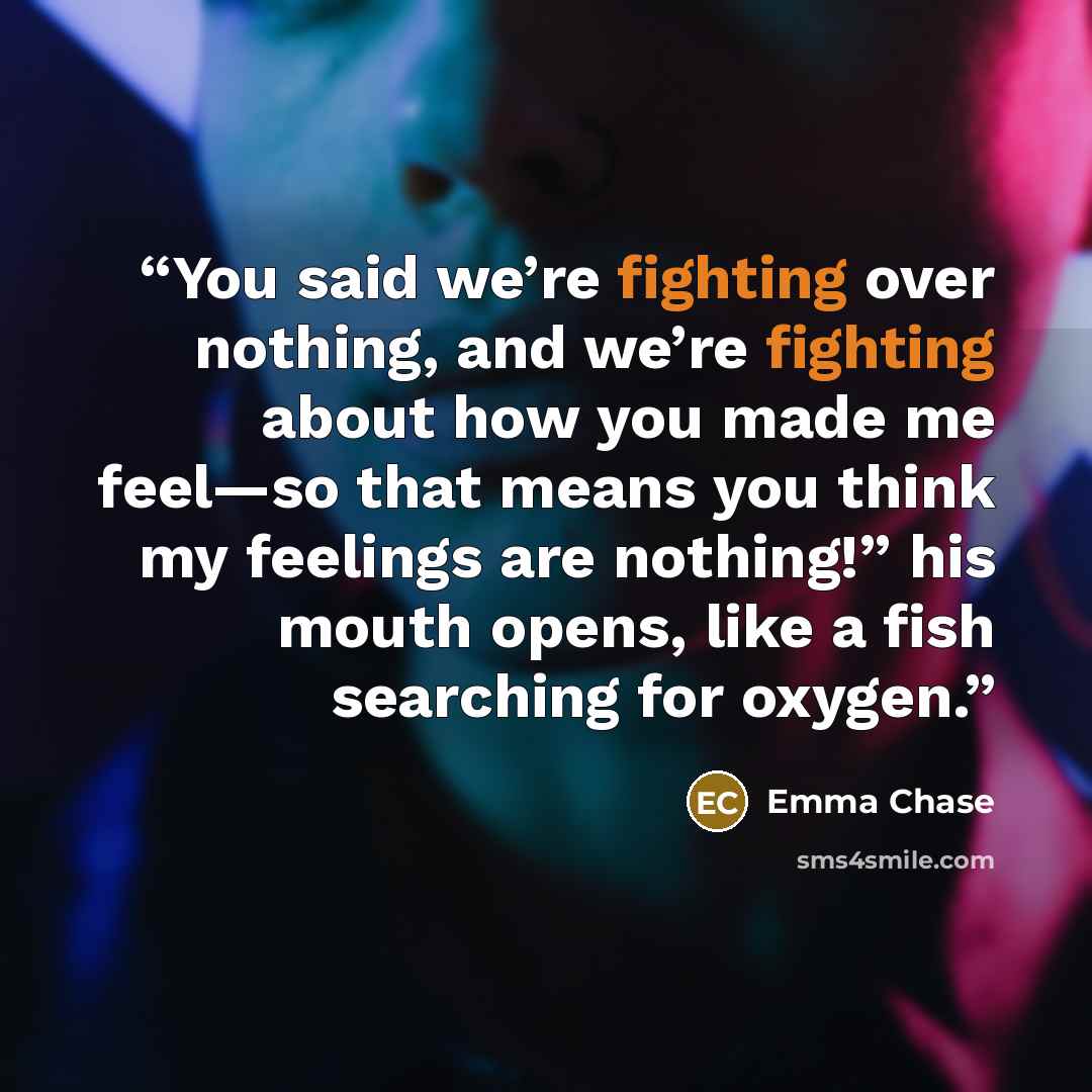 “You said we’re fighting over nothing, and we’re fighting about how you made me feel—so that means you think my feelings are nothing!” his mouth opens, like a fish searching for oxygen.” quote by Emma Chase