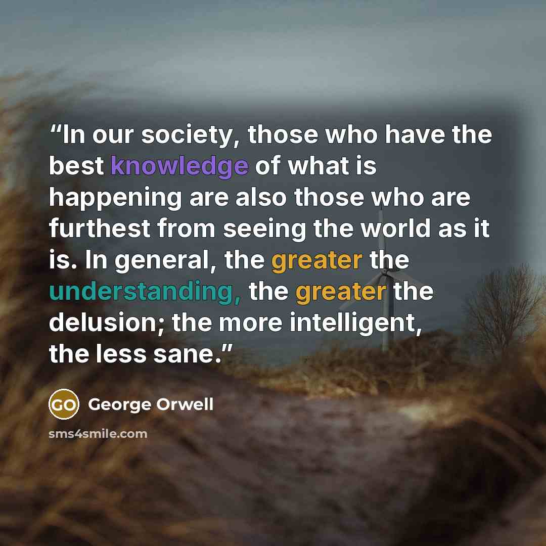 “In our society, those who have the best knowledge of what is happening are also those who are furthest from seeing the world as it is. In general, the greater the understanding, the greater the delusion; the more intelligent, the less sane.” quote by George Orwell