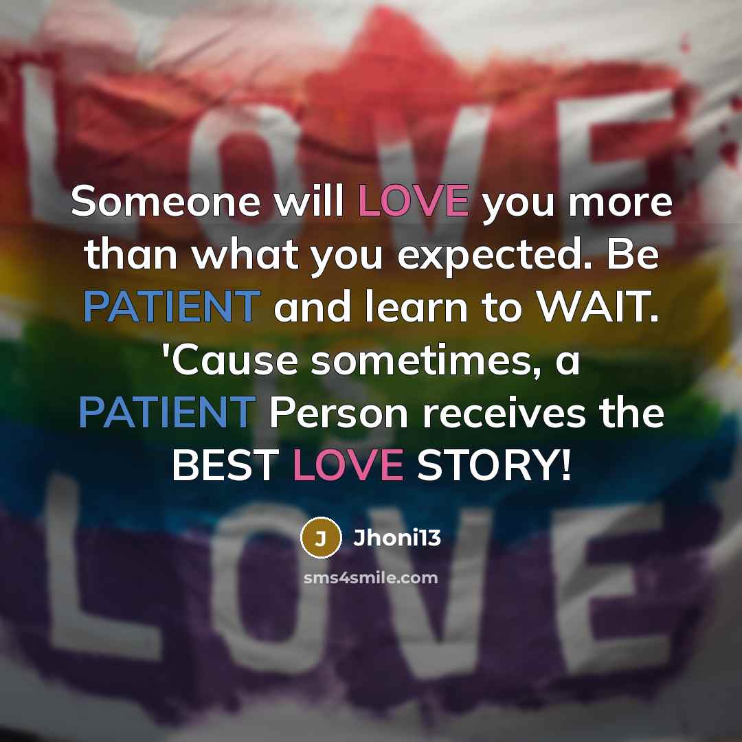 “Someone will LOVE you more than what you expected. Be PATIENT and learn to WAIT. 'Cause sometimes, a PATIENT Person receives the BEST LOVE STORY!” quote by Jhoni13