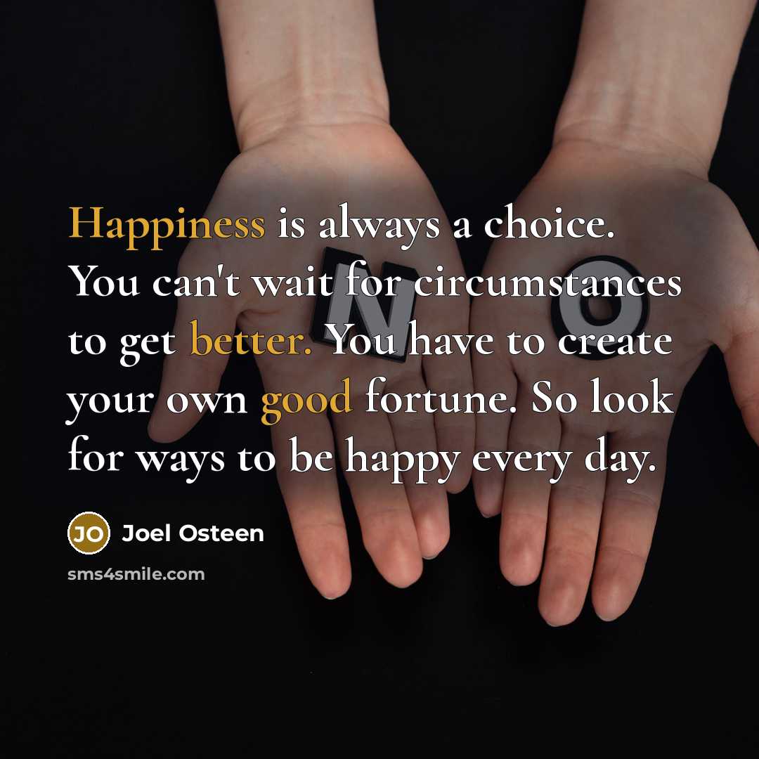 “Happiness is always a choice. You can't wait for circumstances to get better. You have to create your own good fortune. So look for ways to be happy every day.” quote by Joel Osteen