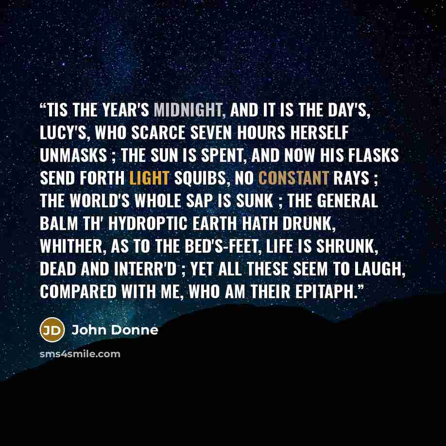 “TIS the year's midnight, and it is the day's, Lucy's, who scarce seven hours herself unmasks ; The sun is spent, and now his flasks Send forth light squibs, no constant rays ; The world's whole sap is sunk ; The general balm th' hydroptic earth hath drunk, Whither, as to the bed's-feet, life is…” quote by John Donne