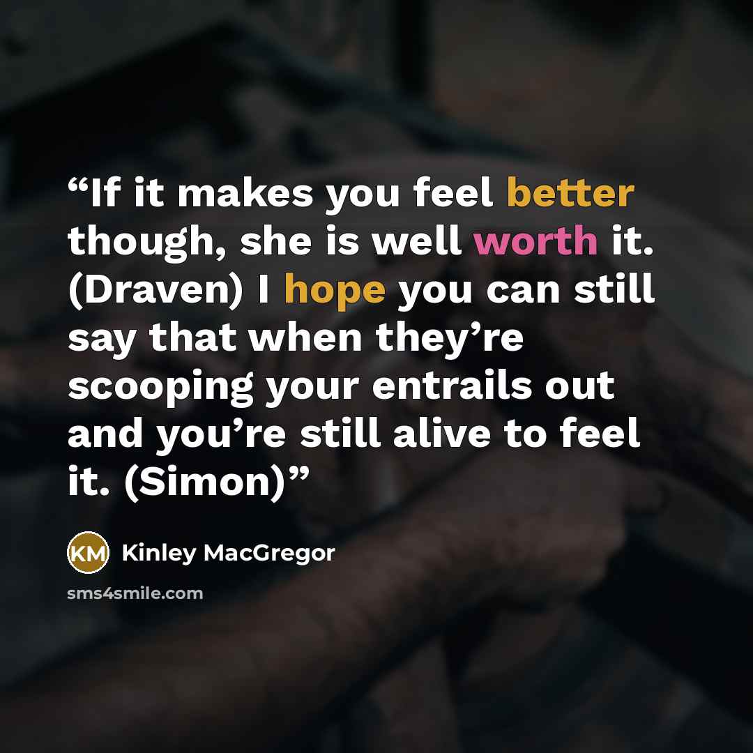 “If it makes you feel better though, she is well worth it. (Draven) I hope you can still say that when they’re scooping your entrails out and you’re still alive to feel it. (Simon)” quote by Kinley MacGregor