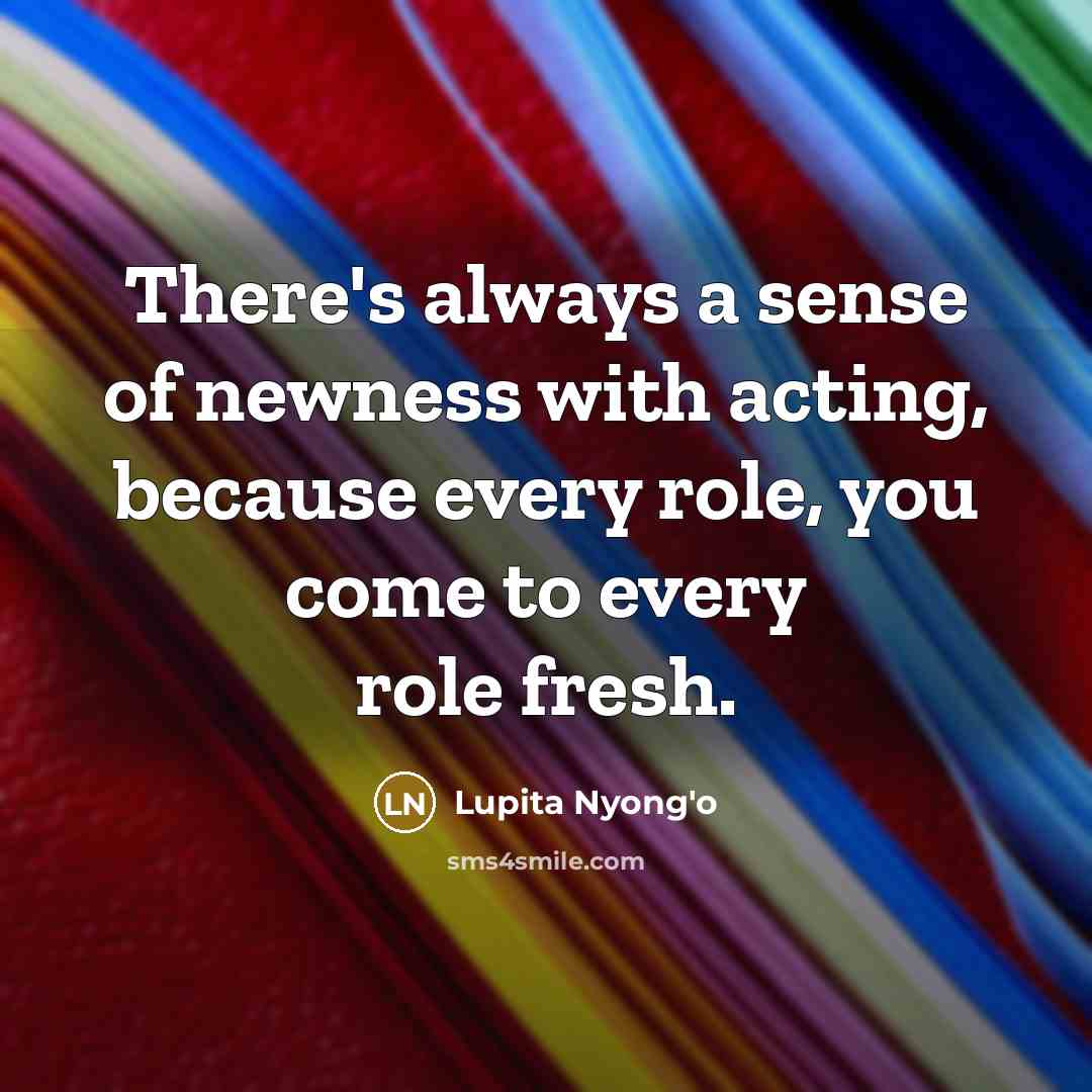“There's always a sense of newness with acting, because every…” quote by Lupita Nyong'o
