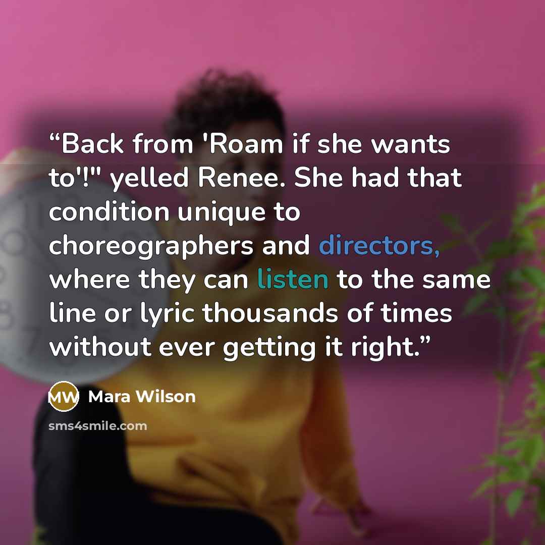 “Back from 'Roam if she wants to'!" yelled Renee. She had that condition unique to choreographers and directors, where they can listen to the same line or lyric thousands of times without ever getting it right.” quote by Mara Wilson