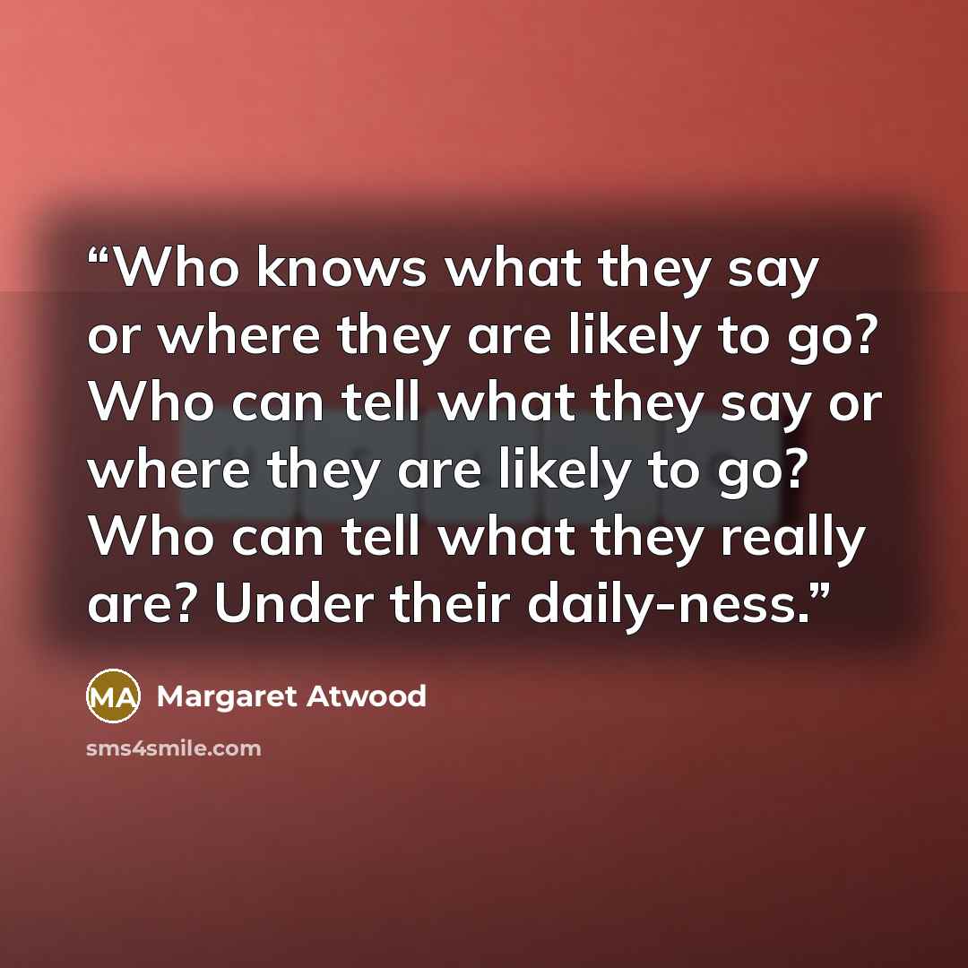 “Who knows what they say or where they are likely to go? Who can tell what they say or where they are likely to go? Who can tell what they really are? Under their daily-ness.” quote by Margaret Atwood