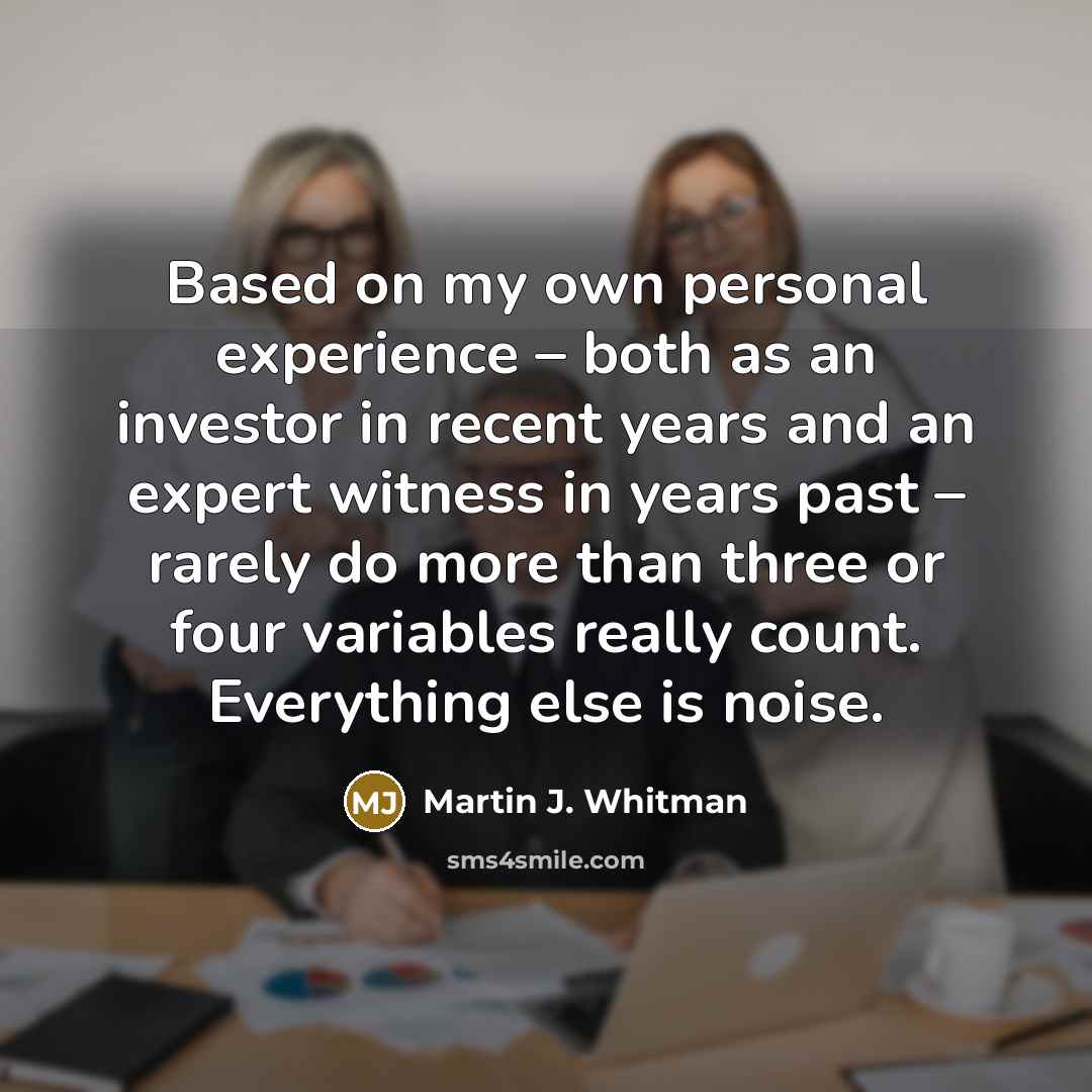 “Based on my own personal experience – both as an investor in recent years and an expert witness in years past – rarely do more than three or four variables really count. Everything else is noise.” quote by Martin J. Whitman