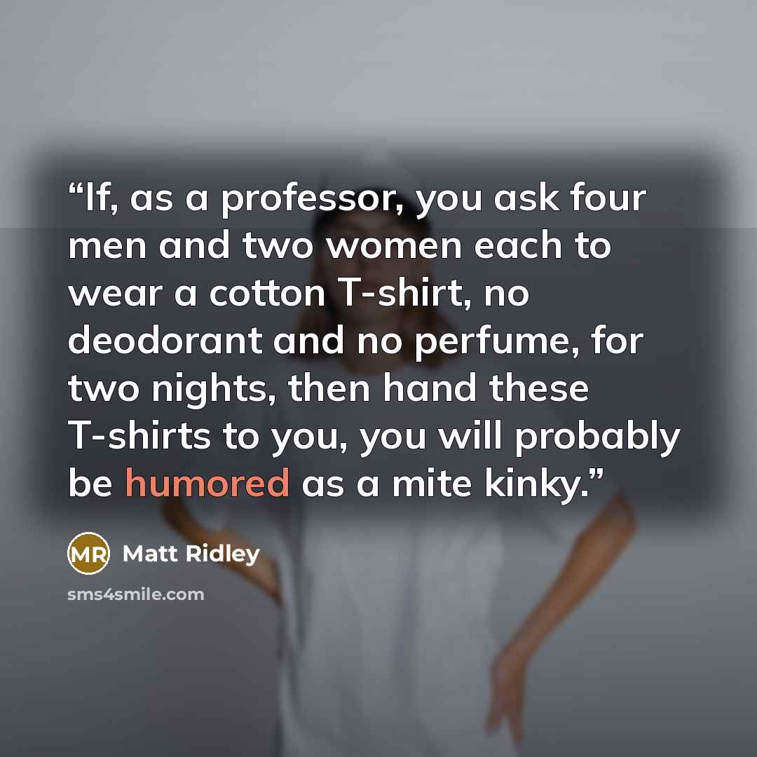 “If, as a professor, you ask four men and two women each to wear a cotton T-shirt, no deodorant and no perfume, for two nights, then hand these T-shirts to you, you will probably be humored as a mite kinky.” quote by Matt Ridley