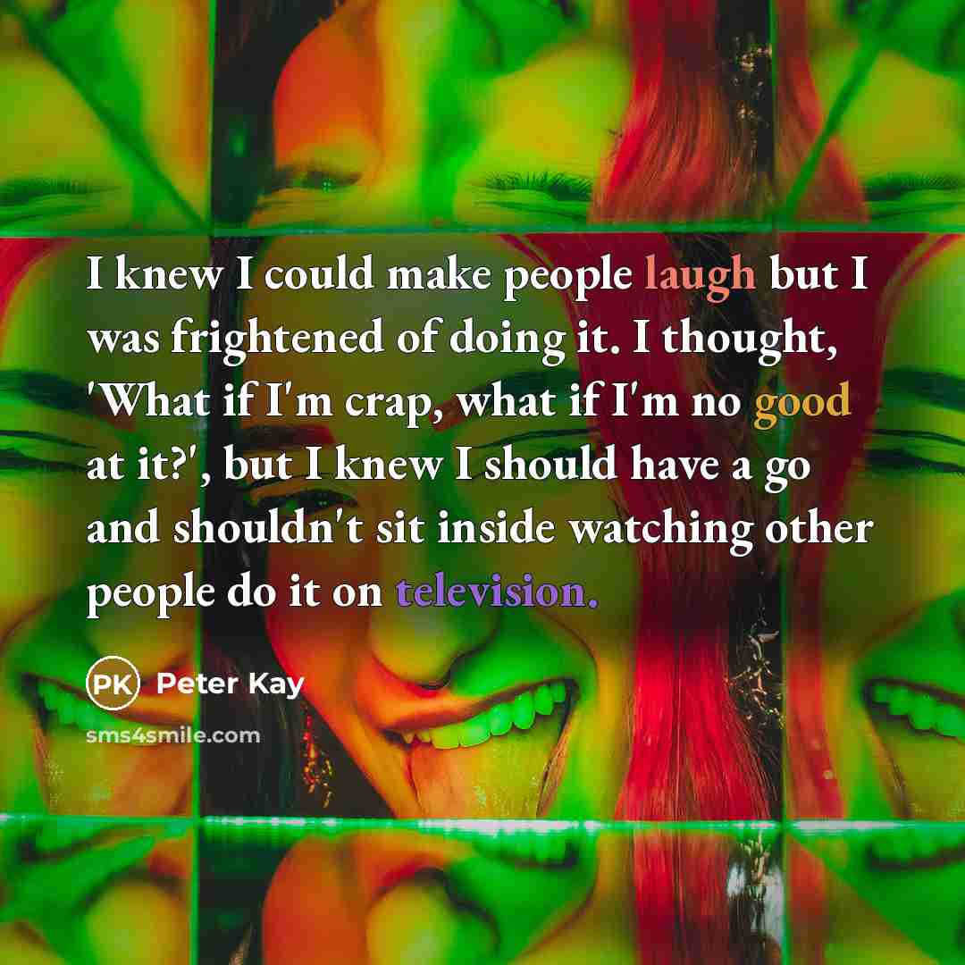 “I knew I could make people laugh but I was frightened of doing it. I thought, 'What if I'm crap, what if I'm no good at it?', but I knew I should have a go and shouldn't sit inside watching other people do it on television.” quote by Peter Kay