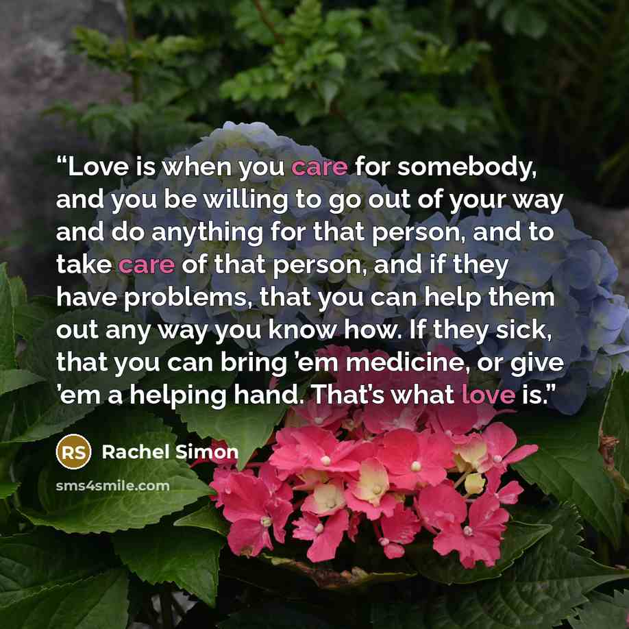 “Love is when you care for somebody, and you be willing to go out of your way and do anything for that person, and to take care of that person, and if they have problems, that you can help them out any way you know how. If they sick, that you can bring ’em medicine, or give ’em a helping hand…” quote by Rachel Simon