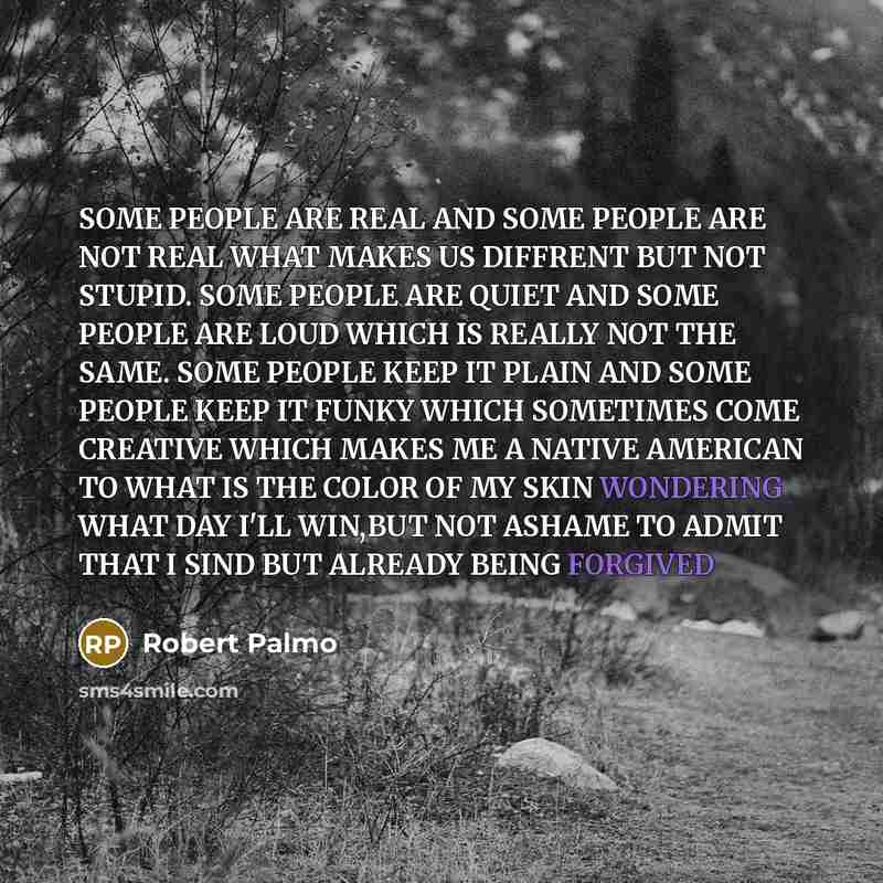 “SOME PEOPLE ARE REAL AND SOME PEOPLE ARE NOT REAL WHAT MAKES US DIFFRENT BUT NOT STUPID. SOME PEOPLE ARE QUIET AND SOME PEOPLE ARE LOUD WHICH IS REALLY NOT THE SAME. SOME PEOPLE KEEP IT PLAIN AND SOME PEOPLE KEEP IT FUNKY WHICH SOMETIMES COME CREATIVE WHICH MAKES ME A NATIVE AMERICAN TO WHAT IS…” quote by ROBERT PALMO