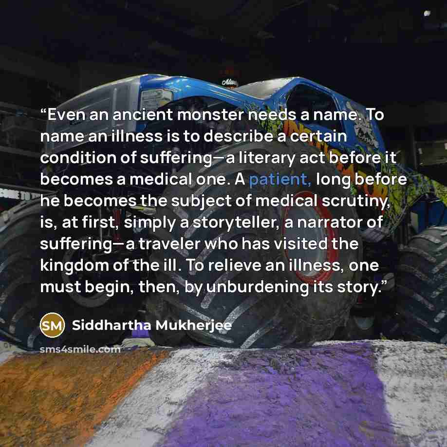 “Even an ancient monster needs a name. To name an illness is to describe a certain condition of suffering—a literary act before it becomes a medical one. A patient, long before he becomes the subject of medical scrutiny, is, at first, simply a storyteller, a narrator of suffering—a traveler who has…” quote by Siddhartha Mukherjee