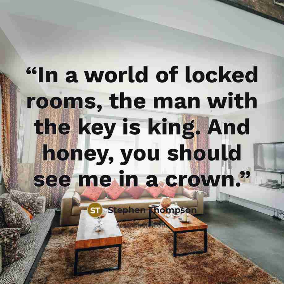 “In a world of locked rooms, the man with the key is king. And honey, you should see me in a crown.” quote by Stephen Thompson