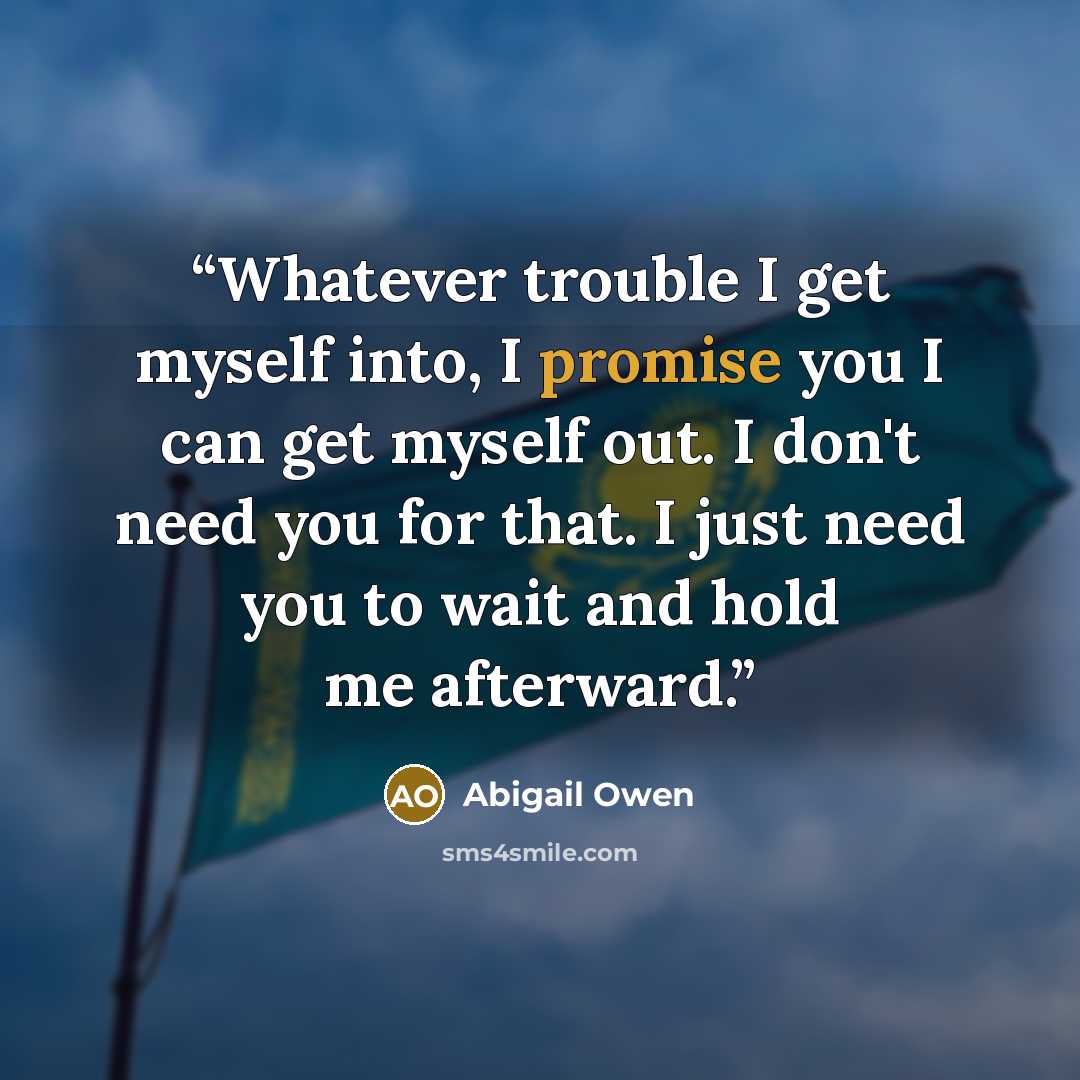 “Whatever trouble I get myself into, I promise you I can get myself out. I don't need you for that. I just need you to wait and hold me afterward.” quote by Abigail Owen