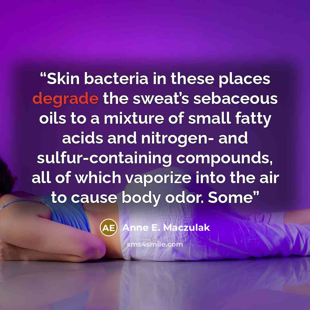 “Skin bacteria in these places degrade the sweat’s sebaceous oils to a mixture of small fatty acids and nitrogen- and sulfur-containing compounds, all of which vaporize into the air to cause body odor. Some” quote by Anne E. Maczulak