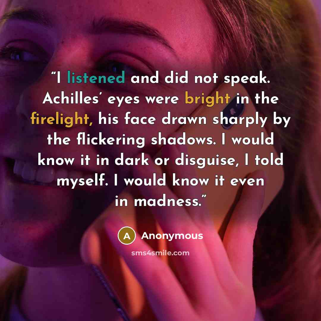 “I listened and did not speak. Achilles’ eyes were bright in the firelight, his face drawn sharply by the flickering shadows. I would know it in dark or disguise, I told myself. I would know it even in madness.” quote by Anonymous
