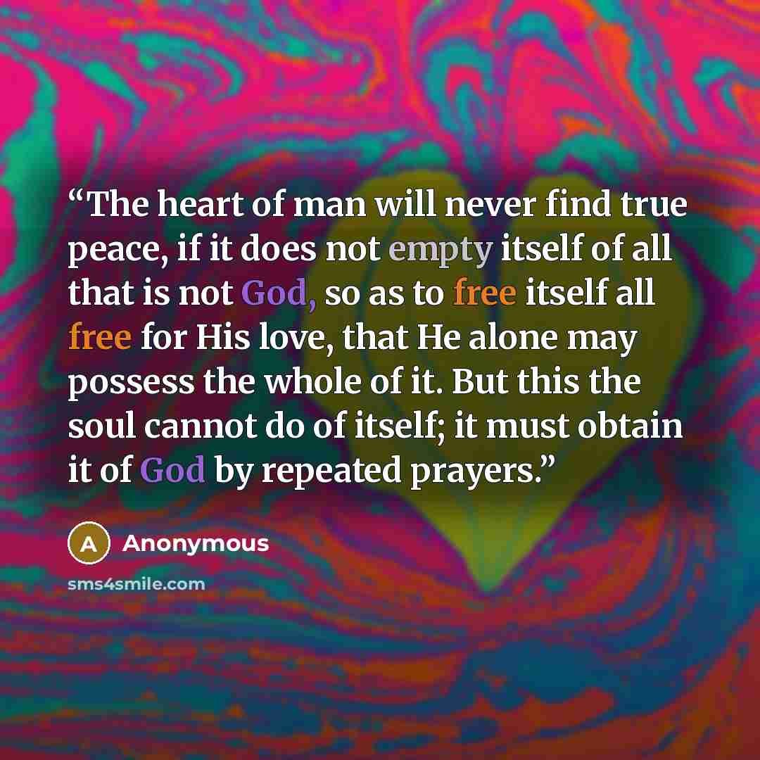 “The heart of man will never find true peace, if it does not empty itself of all that is not God, so as to free itself all free for His love, that He alone may possess the whole of it. But this the soul cannot do of itself; it must obtain it of God by repeated prayers.” quote by Anonymous